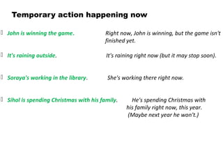 Temporary action happening now
 John is winning the game. Right now, John is winning, but the game isn't
finished yet.
 It's raining outside. It's raining right now (but it may stop soon).
 Soraya's working in the library. She's working there right now.
 Sihol is spending Christmas with his family. He's spending Christmas with
his family right now, this year.
(Maybe next year he won't.)
 