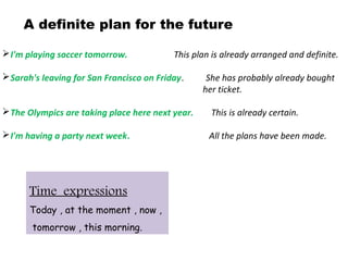 A definite plan for the future
I'm playing soccer tomorrow. This plan is already arranged and definite.
Sarah's leaving for San Francisco on Friday. She has probably already bought
her ticket.
The Olympics are taking place here next year. This is already certain.
I'm having a party next week. All the plans have been made.
Time expressions
Today , at the moment , now ,
tomorrow , this morning.
 