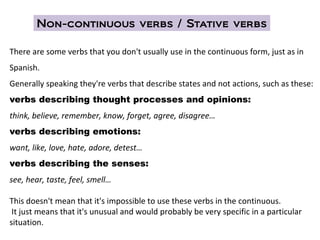 There are some verbs that you don't usually use in the continuous form, just as in
Spanish.
Generally speaking they're verbs that describe states and not actions, such as these:
verbs describing thought processes and opinions:
think, believe, remember, know, forget, agree, disagree…
verbs describing emotions:
want, like, love, hate, adore, detest…
verbs describing the senses:
see, hear, taste, feel, smell…
This doesn't mean that it's impossible to use these verbs in the continuous.
It just means that it's unusual and would probably be very specific in a particular
situation.
Non-continuous verbs / Stative verbs
 