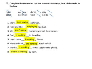 1 Marc _____________ a shower.
2 Nigel and Phil _____________ football.
3 We _____________ our homework at the moment.
4 Dad _____________ in the office.
5 Jane’s mum _____________ dinner.
6 Mum and dad _____________ at salsa club!
7 Martha _____________ to her sister on the phone.
8 I _____________ by train.
 Complete the sentences. Use the present continuous form of the verbs in
the box.
make not have dance play
speak not travel work not do
isn’t having
are playing
aren’t doing
is working
is making
are dancing
is speaking
am not travelling
 