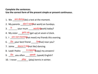 Complete the sentences.
Use the correct form of the present simple or present continuous.
1. We _________ (do) a test at the moment.
2. My parents _________ (not work) on Sundays.
3. _______ your mum _________ (work) today?
4. My sister _________ (get up) at seven o’clock.
5. I ____________ (not meet) my friends this evening.
6. _____your best friend ______ (live) near you?
7. Jaime _________ (not like) dancing.
8. Look! Pedro _________ (copy) my answers!
9. _____ you often _________ (speak) English?
10. I never _________ (play) tennis in winter.
are doing
don´t work
Is working
gets up
am not meeting
Do live
doesn´t like
is copying
Do speak
play
 