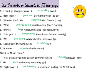 1. I can´t go shopping now. I (work)
2. Bob never during the week (go out)
3. Where´s Jim? He with friends (stay)
4. What this afternoon (do)? Nothing
5. Rhinos in Africa, India and Indonesia. (live)
6. This year I French and German. (study)
7. We to Manchester tomorrow (go)
8. Look out of the window! It (rain)
9. It never in Murcia (snow)
10.Hi, is Alison there?
Yes, but can you ring back in 10 minutes? She a shower (have)
11.He swimming every day (go)
12. Right now, I to music and surfing the Net (listen)
am working
goes out
is staying
are you doing
live
am studying
are going
is raining
snows
is having
goes
am listening
Use the verbs in brackets to fill the gaps
 