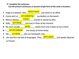1 Angie is a teacher. She _____________ (not work) in an office.
2 Corrie and Liz _____________ (sunbathe) on the beach.
3 Marcus always _____________ (travel) to school by bike.
4 Sally _____________ (not live) in Paris at the moment.
5 My mum usually _____________ (work) from nine o’clock to five o’clock.
6 I _____________ (not study) at home today.
7 We _____________ (do) our homework now.
8 Jon and Ann are bad at languages. They _____________ (not speak) Spanish
or French.
 Complete the sentences.
Use the present continuous or present simple form of the verbs in brackets.
doesn’t work
are sunbathing
travels
isn’t living
works
am not studying
are doing
don’t speak
 