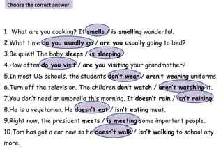 1. What are you cooking? It smells / is smelling wonderful.
2.What time do you usually go / are you usually going to bed?
3.Be quiet! The baby sleeps / is sleeping.
4.How often do you visit / are you visiting your grandmother?
5.In most US schools, the students don’t wear / aren’t wearing uniforms.
6.Turn off the television. The children don’t watch / aren’t watching it.
7.You don’t need an umbrella this morning. It doesn’t rain / isn’t raining.
8.He is a vegetarian. He doesn’t eat / isn’t eating meat.
9.Right now, the president meets / is meeting some important people.
10.Tom has got a car now so he doesn’t walk / isn’t walking to school any
more.
Choose the correct answer.
 