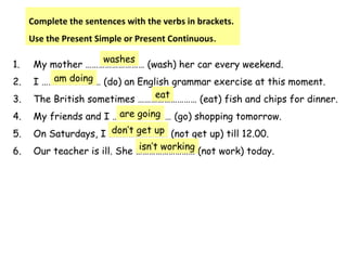1. My mother ……………………… (wash) her car every weekend.
2. I ……………………… (do) an English grammar exercise at this moment.
3. The British sometimes ……………………… (eat) fish and chips for dinner.
4. My friends and I ……………………… (go) shopping tomorrow.
5. On Saturdays, I ……………………… (not get up) till 12.00.
6. Our teacher is ill. She ……………………… (not work) today.
Complete the sentences with the verbs in brackets.
Use the Present Simple or Present Continuous.
washes
am doing
eat
are going
don’t get up
isn’t working
 