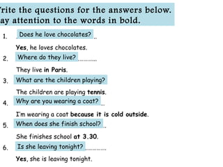 1. ………………………………………….……..
Yes, he loves chocolates.
2. ………………………………………………...
They live in Paris.
3. …………………………………………………….
The children are playing tennis.
4. ………………………………………………………
I’m wearing a coat because it is cold outside.
5. ……………………………………………………….
She finishes school at 3.30.
6. ……………………………………………………….
Yes, she is leaving tonight.
Write the questions for the answers below.
ay attention to the words in bold.
Does he love chocolates?
Where do they live?
What are the children playing?
Why are you wearing a coat?
When does she finish school?
Is she leaving tonight?
 