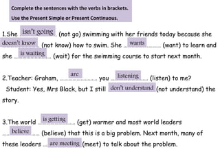 1.She ……………………… (not go) swimming with her friends today because she
……………………… (not know) how to swim. She ……………………… (want) to learn and
she ……………………… (wait) for the swimming course to start next month.
2.Teacher: Graham, ……………………… you ……………………… (listen) to me?
Student: Yes, Mrs Black, but I still ……………………… (not understand) the
story.
3.The world ……………………… (get) warmer and most world leaders
……………………… (believe) that this is a big problem. Next month, many of
these leaders ……………………… (meet) to talk about the problem.
Complete the sentences with the verbs in brackets.
Use the Present Simple or Present Continuous.
isn’t going
doesn’t know wants
is waiting
listeningare
don’t understand
is getting
believe
are meeting
 
