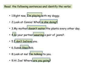 Read the following sentences and identify the verbs
●
1.Right now, I’m playing with my doggy.
●
2.Look at Connie! What is she doing?.
●
3.My mother doesn’t water the plants every other day.
●
4.Is your partner wearing a pair of jeans?.
●
5.I don’t believe you.
●
6.Susan likes Bob.
●
8.Look at me! I’m talking to you.
●
9.Hi Joe! Where are you going?
 