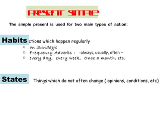 Present simple
The simple present is used for two main types of action:
actions which happen regularly
o on Sundays
o Frequency Adverbs : -always, usually, often –
o every day, every week, Once a month, etc.
Habits
States Things which do not often change ( opinions, conditions, etc)
 