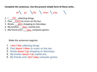 Complete the sentences. Use the present simple form of these verbs .
do go like listen play
1. I _______ collecting things.
2 . Paul _______ to music on the bus.
3 . Nicola _______ shopping on Saturdays.
4 . My brother _______ martial arts.
5 . My friend and I _______ computer games.
Make the sentences negative
like
listens
goes
does
play
1. I don´t like collecting things
2. Paul doesn´t listen to music on the bus
3. Nicola doesn´t go shopping on Saturdays
4. My brother doesn´t do martial arts
5. My friends and I don´t play computer games
 