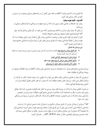 ‫د‬ ‫آن‬ ‫کامل‬ ‫مشی‬ ‫خط‬ ‫و‬ ‫آگاهانه‬ ‫رضایت‬ ‫فرم‬ ‫که‬ ‫است‬ ‫الزامی‬ ‫لذا‬‫دسترس‬ ‫در‬ ‫و‬ ‫موجود‬ ‫درمانی‬ ‫واحدهای‬ ‫ر‬
.‫گیرد‬ ‫قرار‬ ‫درمانی‬ ‫کادر‬ ‫ی‬ ‫کلیه‬
‫دوم‬ ‫گام‬–‫ت‬:‫بيمار‬ ‫هويت‬ ‫أييد‬
‫او‬ ‫درمانی‬ ‫فرآیندهای‬ ‫به‬ ‫رسیدگی‬ ‫به‬ ‫متعهد‬ ‫تیم‬ ‫آن‬ ‫که‬ ‫است‬ ‫تیمی‬ ‫ناپذیر‬ ‫جدایی‬ ‫و‬ ‫الینفك‬ ‫جزء‬ ‫بیمار‬
.‫باشد‬ ‫می‬
،‫شود‬ ‫می‬ ‫آماده‬ ‫پروسیجری‬ ‫انجام‬ ‫یا‬ ‫و‬ ‫درمان‬ ‫برای‬ ‫بیمار‬ ‫که‬ ‫زمانی‬ ‫از‬‫پنج‬ ‫فرآیند‬ ‫مراحل‬ ‫اولین‬ ‫گیر‬ ‫در‬
‫گانۀ‬«‫صحیح‬ ‫پروسیجر‬ ،‫صحیح‬ ‫محل‬ ،‫بیمارصحیح‬».‫میگردد‬
‫که‬ ‫است‬ ‫موظف‬ ‫درمانی‬ ‫تیم‬ ‫اعضاء‬ ‫از‬ ‫یکی‬ ،‫بیمار‬ ‫شناختی‬ ‫وضعیت‬ ‫بر‬ ‫مؤثر‬ ‫داوری‬ ‫گونه‬ ‫هر‬ ‫اجرای‬ ‫از‬ ‫قبل‬
‫صحی‬ ‫شناسایی‬ ‫فرآیند‬ ،‫بیمار‬ ‫از‬ ‫ذیل‬ ‫های‬ ‫پرسش‬ ‫طرح‬ ‫با‬ ‫تا‬ ‫نموده‬ ‫شناسایی‬ ً‫ا‬‫دقیق‬ ‫را‬ ‫بیمار‬ ‫هویت‬‫بیمار‬ ‫ح‬
.‫گیرد‬ ‫صورت‬ ‫احسن‬ ‫نحو‬ ‫به‬
:‫شامل‬ ‫ها‬ ‫پرسش‬ ‫اين‬
‫تولد‬ ‫تاريخ‬ ‫و‬ ‫بيمار‬ ‫کامل‬ ‫نام‬‫گونه‬ ‫به‬ ‫نه‬ ‫شود‬ ‫پرسیده‬ ‫بیمار‬ ‫از‬ ‫بایستی‬ ‫مورد‬ ‫این‬ ‫که‬ ‫است‬ ‫ذکر‬ ‫به‬ ‫(الزم‬
).‫نماید‬ ‫تأیید‬ ‫بیمار‬ ‫که‬ ‫باشد‬ ‫ای‬
.‫شده‬ ‫طراحی‬ ‫پروسيجر‬ ‫يا‬ ‫درمان‬ ‫نوع‬
‫پروسيجر‬ ‫يا‬ ‫درمان‬ ‫روش‬ ‫انجام‬ ‫داليل‬‫نظر‬ ‫مورد‬
‫دا‬ ‫نشان‬‫پروسيجر‬ ‫يا‬ ‫عمل‬ ‫محل‬ ‫و‬ ‫قسمت‬ ‫دن‬
‫در‬ ‫موجود‬ ‫اطالعات‬ ‫سایر‬ ‫و‬ ‫آگاهانه‬ ‫رضایت‬ ‫فرم‬ ،‫شناسایی‬ ‫دستبند‬ ‫مشخصات‬ ‫با‬ ‫را‬ ‫بیمار‬ ‫های‬ ‫پاسخ‬ ‫بایستی‬ ‫پرستار‬
.‫دهد‬ ‫مطابقت‬ ‫او‬ ‫پزشکی‬ ‫پروندۀ‬
‫در‬ ‫شرکت‬ ‫به‬ ‫قادر‬ ، ‫همراه‬ ‫معیت‬ ‫در‬ ‫یا‬ ‫تنهایی‬ ‫به‬ ‫و‬ ‫شود‬ ‫می‬ ‫منتقل‬ ‫دیگر‬ ‫بخش‬ ‫به‬ ‫بخشی‬ ‫از‬ ‫بیمار‬ ‫که‬ ‫درصورتی‬
‫مر‬‫در‬ ‫را‬ ‫او‬ ‫و‬ ‫گرفته‬ ‫تحویل‬ ‫کامل‬ ‫طور‬ ‫به‬ ‫را‬ ‫بیمار‬ ‫که‬ ‫است‬ ‫موظف‬ ‫مقصد‬ ‫بخش‬ ‫پرستار‬ ، ‫باشد‬ ‫نمی‬ ‫انتقال‬ ‫احل‬
.‫نماید‬ ‫همراهی‬ ‫پروسیجرها‬ ‫تمامی‬
‫موانع‬ ‫علت‬ ‫به‬ ‫یا‬ ‫و‬ ‫عصبی‬ ‫ظرفیت‬ ‫عدم‬ ‫دلیل‬ ‫به‬ ‫بررسی‬ ‫مورد‬ ‫های‬ ‫پروسه‬ ‫در‬ ‫شرکت‬ ‫به‬ ‫بیمار‬ ‫ناتوانی‬ ‫صورت‬ ‫در‬
‫گر‬ ‫مصاحبه‬ ‫یا‬ ‫و‬ ‫دیگر‬ ‫مناسب‬ ‫فرد‬ ،‫زبانی‬‫خصوص‬ ‫در‬ ‫درمان‬ ‫تیم‬ ‫سئواالت‬ ‫گوی‬ ‫پاسخ‬ ‫بایستی‬ ،‫صالحیت‬ ‫با‬
‫پزشکی‬ ‫ی‬ ‫پرونده‬ ‫در‬ ‫بایستی‬ ،‫کنندگان‬ ‫شرکت‬ ‫نام‬ ‫و‬ ‫گفتگو‬ ‫جزئیات‬ ،‫خصوص‬ ‫این‬ ‫در‬ ‫باشد.که‬ ‫بیمار‬ ‫شناسایی‬
.‫شود‬ ‫ثبت‬ ‫بیمار‬
‫گاها‬"‫دستبن‬ ‫از‬ ،) ‫درمانی‬ ‫شیمی‬ ‫تحت‬ ‫بیماران‬ ‫یا‬ ‫و‬ ‫دیالیزی‬ ‫بیماران‬ ‫قبیل‬ ‫از‬ ( ‫مزمن‬ ‫بیماران‬ ‫از‬ ‫بسیاری‬‫د‬
‫قرار‬ ‫شناسایی‬ ‫مورد‬ ‫بیماررا‬ ‫هویت‬ ‫پروسیجر‬ ‫انجام‬ ‫از‬ ‫قبل‬ ‫طریق‬ ‫این‬ ‫از‬ ‫توان‬ ‫نمی‬ ‫و‬ ‫کنند‬ ‫نمی‬ ‫استفاده‬ ‫شناسایی‬
‫داد.خصوصا‬"‫ای‬ ‫زمینه‬ ‫اصلی‬ ‫مشکل‬ ‫بر‬ ‫عالوه‬ ، ‫بستری‬ ‫مدت‬ ‫طول‬ ‫در‬ ‫است‬ ‫ممکن‬ ‫بیماران‬ ‫این‬ ‫از‬ ‫بسیاری‬ ‫که‬
:‫جمله‬ ‫از‬ ‫دیگر‬ ‫تهاجمی‬ ‫پروسیجر‬ ‫چندین‬ ‫.تحت‬B.M.A،... ‫و‬.‫گیرند‬ ‫قرار‬ ‫هم‬
 