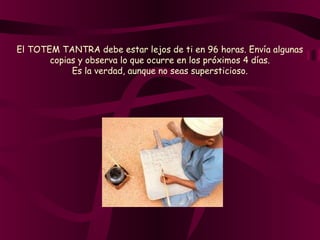 El TOTEM TANTRA debe estar lejos de ti en 96 horas. Envía algunas
copias y observa lo que ocurre en los próximos 4 días.
Es la verdad, aunque no seas supersticioso.
 