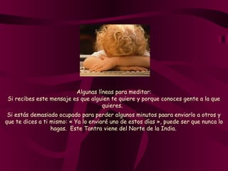Algunas líneas para meditar:
Si recibes este mensaje es que alguien te quiere y porque conoces gente a la que
quieres.  
Si estás demasiado ocupado para perder algunos minutos paara enviarlo a otros y
que te dices a ti mismo: « Ya lo enviaré uno de estos días », puede ser que nunca lo
hagas.  Este Tantra viene del Norte de la India.
 