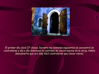 El primer día clavó 37 clavos. Durante las semanas siguientes se concentró en
controlarse y día a día disminuyó la cantidad de clavos nuevos en la verja. Había
descubierto que era más fácil controlarse que clavar clavos.
 