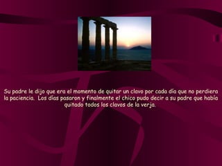 Su padre le dijo que era el momento de quitar un clavo por cada día que no perdiera
la paciencia.  Los días pasaron y finalmente el chico pudo decir a su padre que había
quitado todos los clavos de la verja.
 