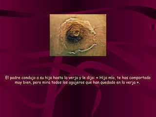 El padre condujo a su hijo hasta la verja y le dijo: « Hijo mío, te has comportado
muy bien, pero mira todos los agujeros que han quedado en la verja ».
 