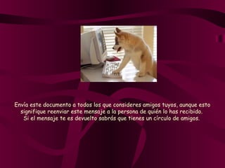 Envía este documento a todos los que consideres amigos tuyos, aunque esto
signifique reenviar este mensaje a la persona de quién lo has recibido.
Si el mensaje te es devuelto sabrás que tienes un círculo de amigos.
 