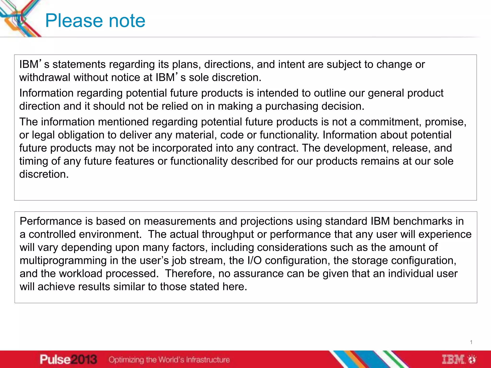 Please note

IBM’s statements regarding its plans, directions, and intent are subject to change or
withdrawal without notice at IBM’s sole discretion.
Information regarding potential future products is intended to outline our general product
direction and it should not be relied on in making a purchasing decision.
The information mentioned regarding potential future products is not a commitment, promise,
or legal obligation to deliver any material, code or functionality. Information about potential
future products may not be incorporated into any contract. The development, release, and
timing of any future features or functionality described for our products remains at our sole
discretion.



Performance is based on measurements and projections using standard IBM benchmarks in
a controlled environment. The actual throughput or performance that any user will experience
will vary depending upon many factors, including considerations such as the amount of
multiprogramming in the user’s job stream, the I/O configuration, the storage configuration,
and the workload processed. Therefore, no assurance can be given that an individual user
will achieve results similar to those stated here.



                                                                                                  1
 