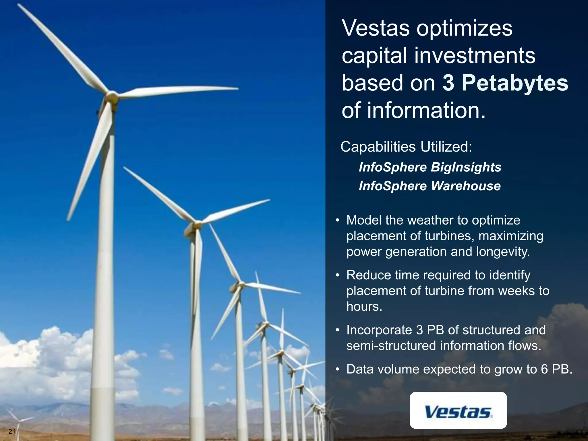 Vestas optimizes
          capital investments
          based on 3 Petabytes
          of information.
         Capabilities Utilized:
            InfoSphere BigInsights
            InfoSphere Warehouse

         • Model the weather to optimize
           placement of turbines, maximizing
           power generation and longevity.
         • Reduce time required to identify
           placement of turbine from weeks to
           hours.
         • Incorporate 3 PB of structured and
           semi-structured information flows.
         • Data volume expected to grow to 6 PB.

                                                21


21
     2
 