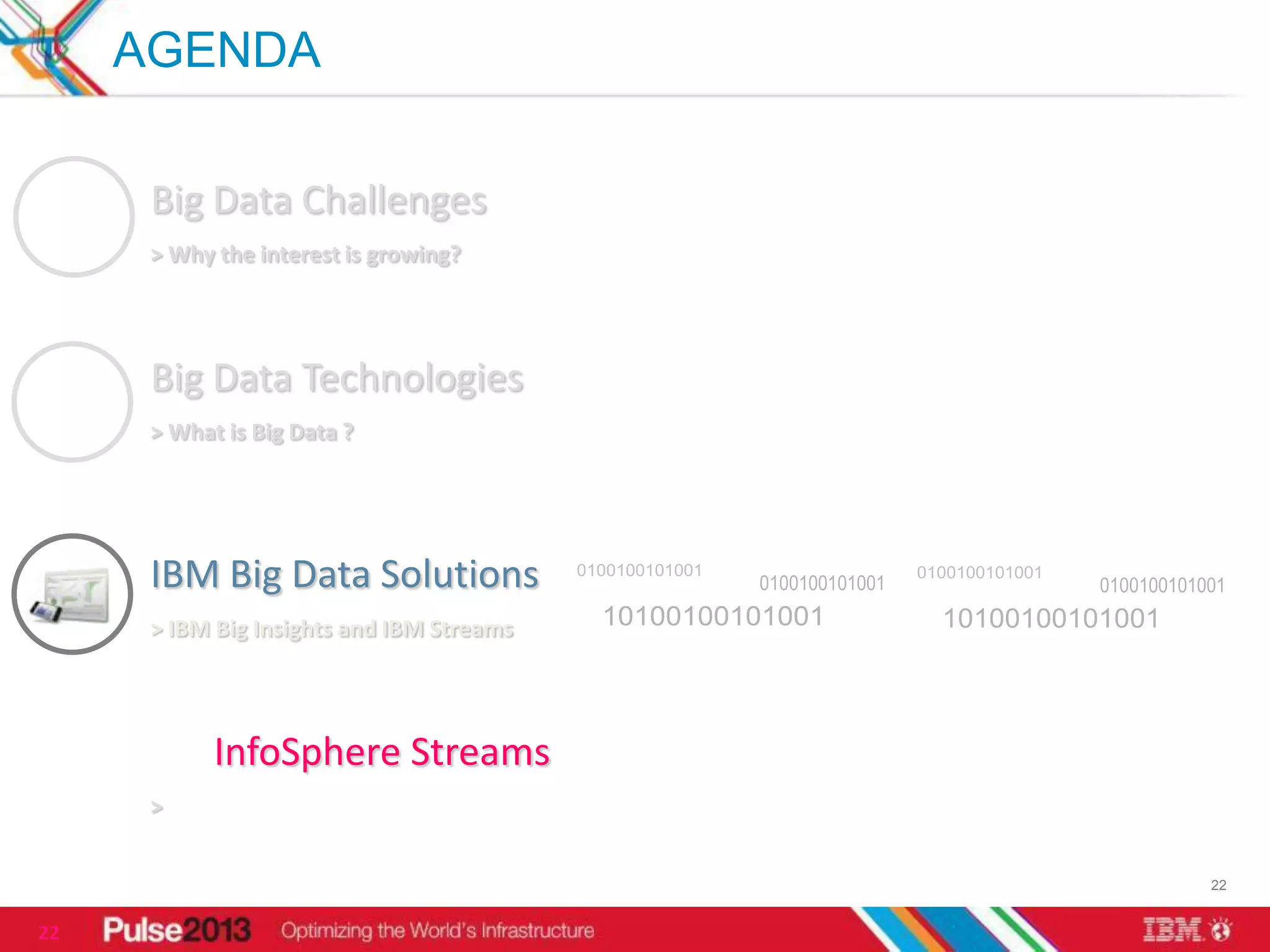 AGENDA

      Big Data Challenges
      > Why the interest is growing?




      Big Data Technologies
      > What is Big Data ?




      IBM Big Data Solutions
      > IBM Big Insights and IBM Streams




            InfoSphere Streams
      >


                                           22


22
 