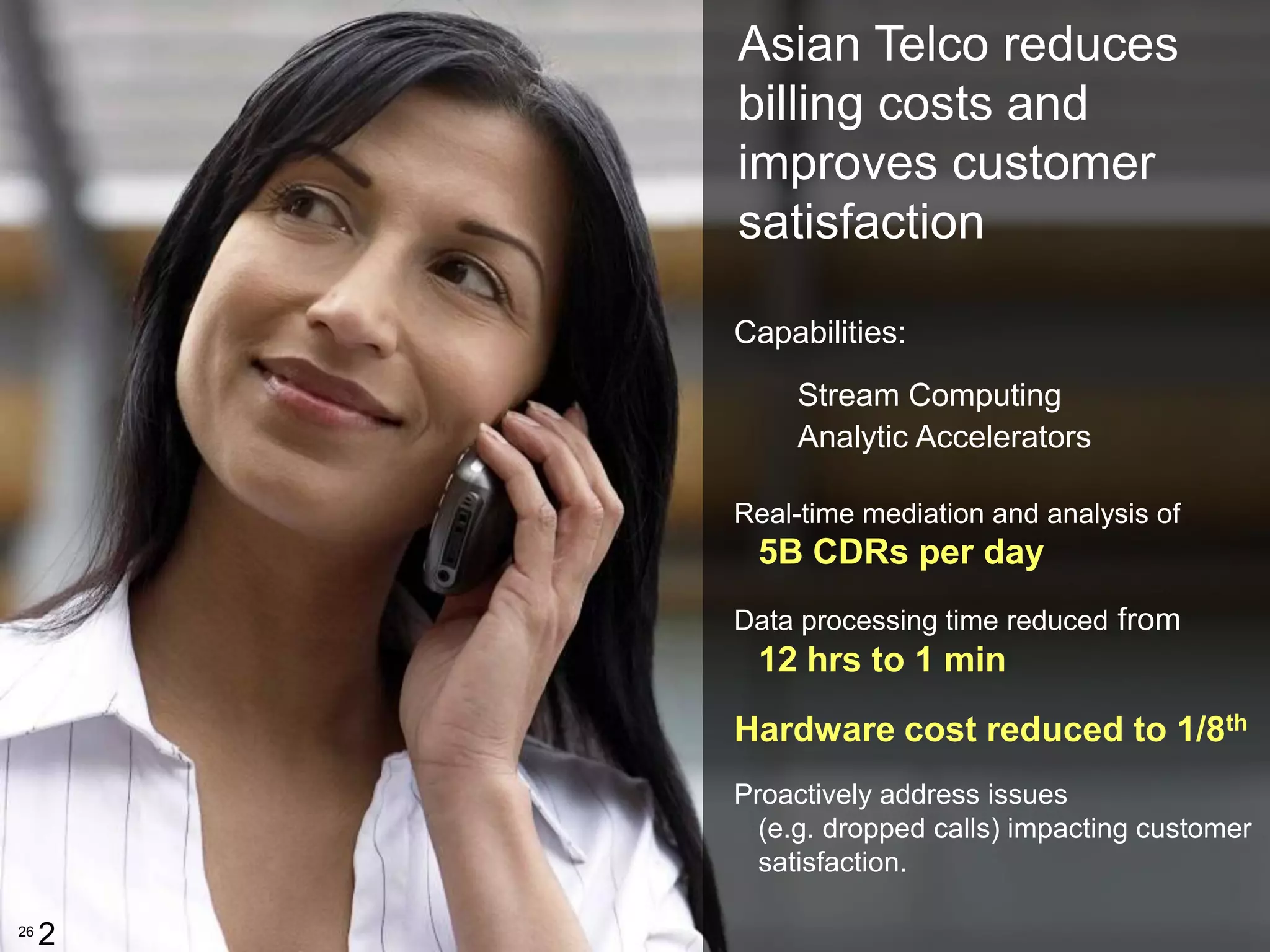 Asian Telco reduces
         billing costs and
         improves customer
         satisfaction

         Capabilities:
              Stream Computing
              Analytic Accelerators

         Real-time mediation and analysis of
          5B CDRs per day
         Data processing time reduced from
          12 hrs to 1 min
         Hardware cost reduced to 1/8th
         Proactively address issues
           (e.g. dropped calls) impacting customer
           satisfaction.
                                               26


26
     2
 