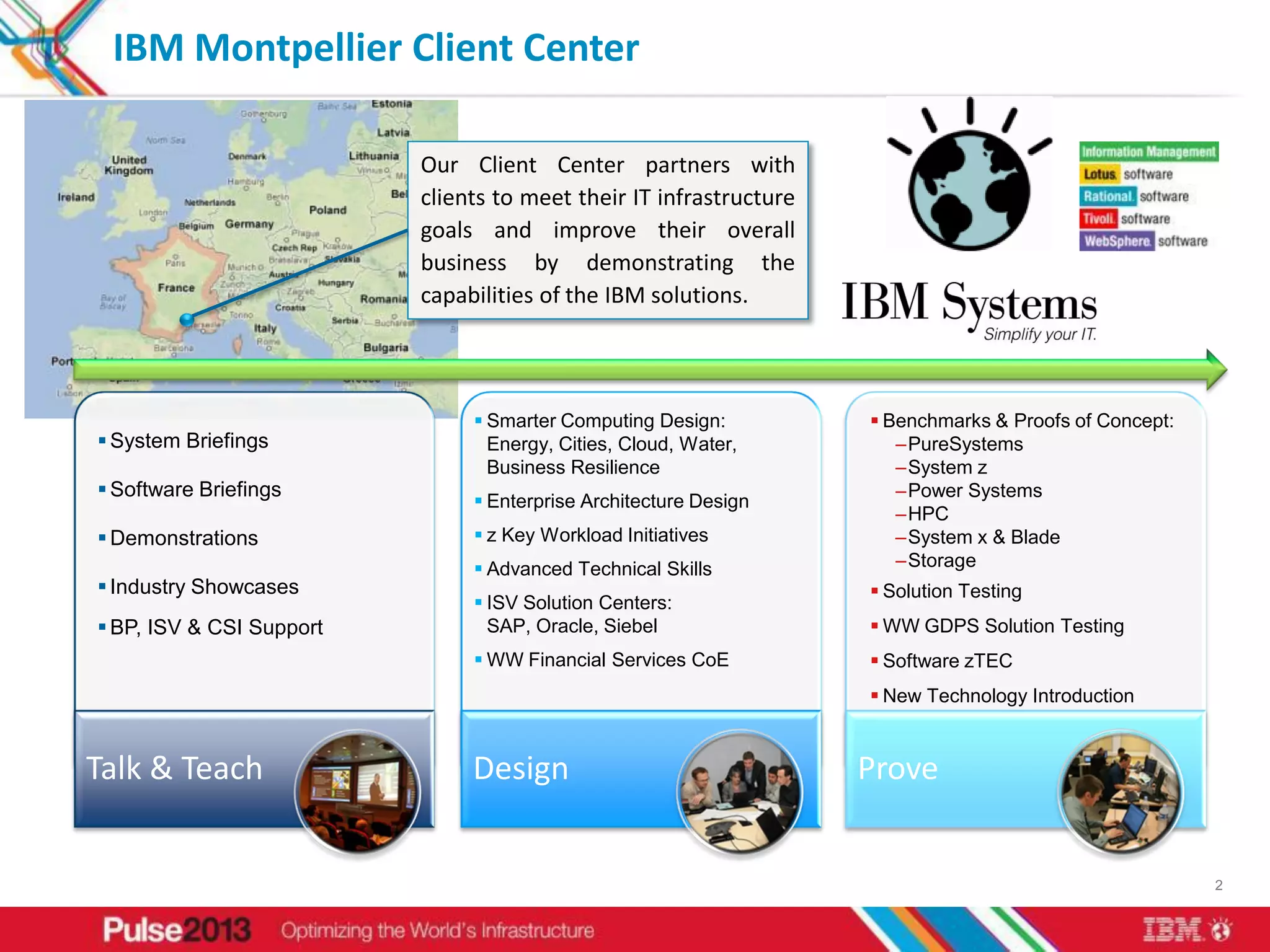 IBM Montpellier Client Center

                          Our Client Center partners with
                          clients to meet their IT infrastructure
                          goals and improve their overall
                          business by demonstrating the
                          capabilities of the IBM solutions.




                                Smarter Computing Design:           Benchmarks & Proofs of Concept:
 System Briefings               Energy, Cities, Cloud, Water,         –PureSystems
                                 Business Resilience                   –System z
 Software Briefings                                                   –Power Systems
                                Enterprise Architecture Design
                                                                       –HPC
 Demonstrations                z Key Workload Initiatives            –System x & Blade
                                Advanced Technical Skills             –Storage
 Industry Showcases                                                 Solution Testing
                                ISV Solution Centers:
 BP, ISV & CSI Support          SAP, Oracle, Siebel                 WW GDPS Solution Testing
                                WW Financial Services CoE           Software zTEC
                                                                     New Technology Introduction


Talk & Teach                   Design                               Prove


                                                                                                        2
 