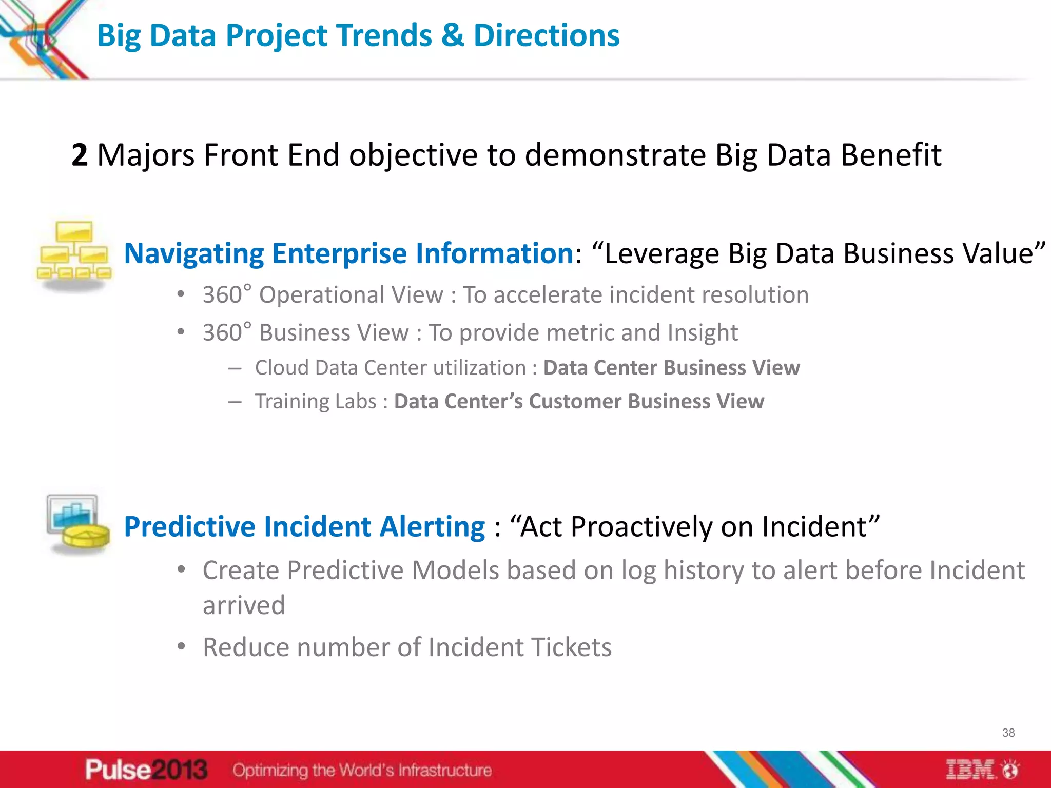 Big Data Project Trends & Directions


2 Majors Front End objective to demonstrate Big Data Benefit

   Navigating Enterprise Information: “Leverage Big Data Business Value”
       • 360° Operational View : To accelerate incident resolution
       • 360° Business View : To provide metric and Insight
           – Cloud Data Center utilization : Data Center Business View
           – Training Labs : Data Center’s Customer Business View




   Predictive Incident Alerting : “Act Proactively on Incident”
       • Create Predictive Models based on log history to alert before Incident
         arrived
       • Reduce number of Incident Tickets

                                                                             38
 