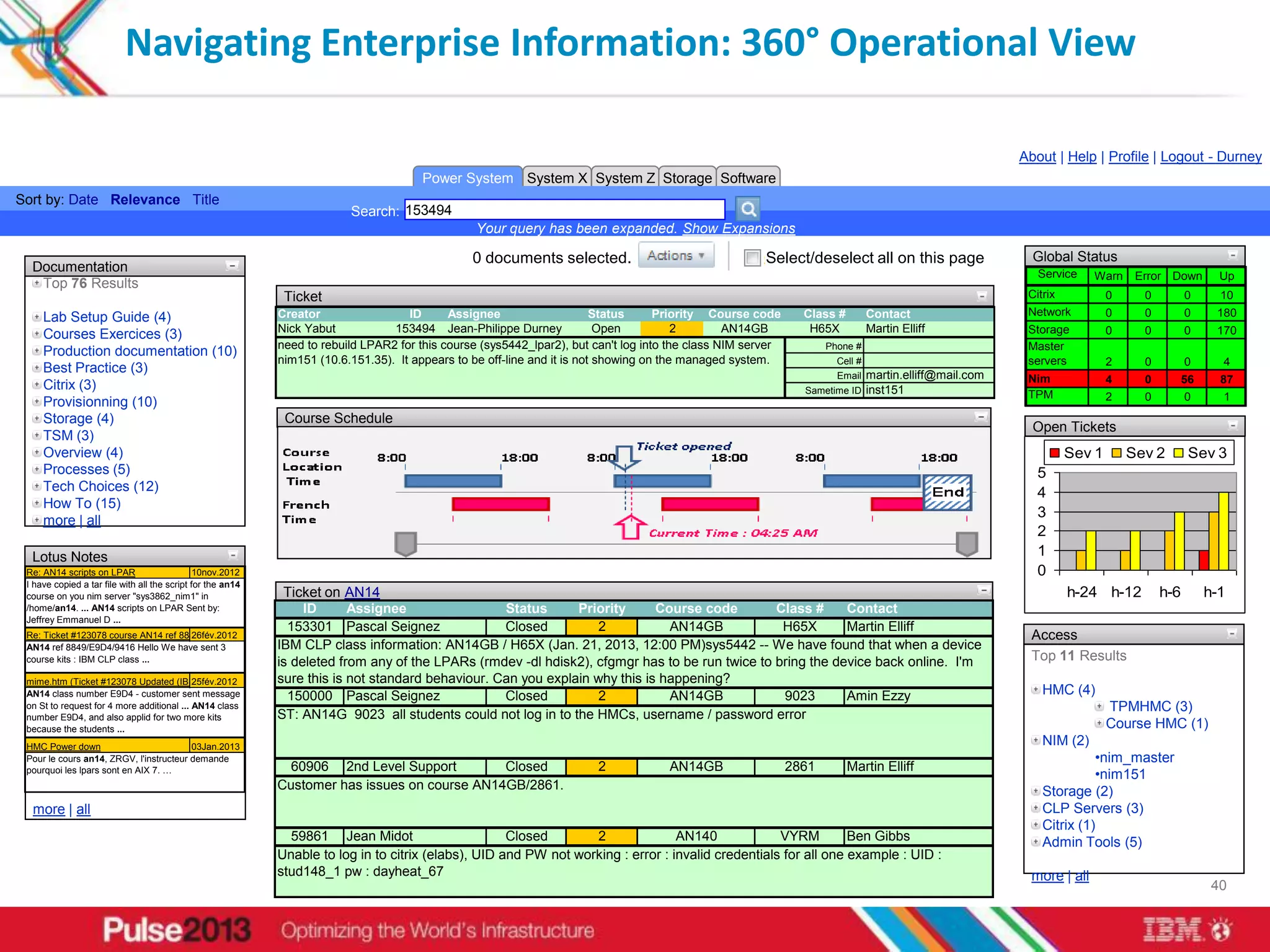 Navigating Enterprise Information: 360° Operational View

                                                                                                                                                                                                     About | Help | Profile | Logout - Durney
                                                                                        Power System System X System Z Storage Software
Sort by: Date Relevance Title
                                                                          Search: 153494
                                                                                                  Your query has been expanded. Show Expansions

                                                                                                 0 documents selected.                                  Select/deselect all on this page               Global Status
  Documentation                                                                                                                                                                                         Service     Warn    Error Down        Up
   Top 76 Results
                                                              Ticket                                                                                                                                  Citrix           0     0         0      10
                                                             Creator                 ID      Assignee                     Status     Priority Course code       Class #         Contact               Network          0     0         0     180
     Lab Setup Guide (4)
                                                             Nick Yabut           153494 Jean-Philippe Durney              Open          2        AN14GB         H65X           Martin Elliff         Storage          0     0         0     170
     Courses Exercices (3)
                                                             need to rebuild LPAR2 for this course (sys5442_lpar2), but can't log into the class NIM server          Phone #                          Master
     Production documentation (10)
                                                             nim151 (10.6.151.35). It appears to be off-line and it is not showing on the managed system.              Cell #                         servers          2     0         0      4
     Best Practice (3)                                                                                                                                                 Emailmartin.elliff@mail.com    Nim              4     0         56     87
     Citrix (3)                                                                                                                                                 Sametime ID inst151                   TPM              2     0         0      1
     Provisionning (10)
     Storage (4)                                              Course Schedule
                                                                                                                                                                                                       Open Tickets
     TSM (3)
     Overview (4)                                                                                                                                                                                              Sev 1       Sev 2        Sev 3
     Processes (5)                                                                                                                                                                                      5
     Tech Choices (12)                                                                                                                                                                                  4
     How To (15)
                                                                                                                                                                                                        3
     more | all
                                                                                                                                                                                                        2
  Lotus Notes                                                                                                                                                                                           1
 Re: AN14 scripts on LPAR                      10nov.2012                                                                                                                                               0
 I have copied a tar file with all the script for the an14
 course on you nim server "sys3862_nim1" in               Ticket on AN14                                                                                                                                       h-24 h-12         h-6        h-1
 /home/an14. ... AN14 scripts on LPAR Sent by:                ID      Assignee                 Status      Priority      Course code        Class #     Contact
 Jeffrey Emmanuel D ...
                                                            153301 Pascal Seignez              Closed          2           AN14GB            H65X       Martin Elliff
 Re: Ticket #123078 course AN14 ref 8849/E9D4/9416
                                            26fév.2012                                                                                                                                                 Access
 AN14 ref 8849/E9D4/9416 Hello We have sent 3            IBM CLP class information: AN14GB / H65X (Jan. 21, 2013, 12:00 PM)sys5442 -- We have found that when a device
 course kits : IBM CLP class ...                         is deleted from any of the LPARs (rmdev -dl hdisk2), cfgmgr has to be run twice to bring the device back online. I'm                          Top 11 Results
                                                         sure this is not standard behaviour. Can you explain why this is happening?
 mime.htm (Ticket #123078 Updated (IBM Problem Tracking & ...
                                            25fév.2012
 AN14 class number E9D4 - customer sent message             150000 Pascal Seignez              Closed          2           AN14GB            9023       Amin Ezzy                                        HMC (4)
 on St to request for 4 more additional ... AN14 class                                                                                                                                                                 TPMHMC (3)
 number E9D4, and also applid for two more kits          ST: AN14G 9023 all students could not log in to the HMCs, username / password error
 because the students ...                                                                                                                                                                                              Course HMC (1)
 HMC Power down                          03Jan.2013                                                                                                                                                      NIM (2)
 Pour le cours an14, ZRGV, l'instructeur demande                                                                                                                                                                   •nim_master
 pourquoi les lpars sont en AIX 7. …                          60906 2nd Level Support          Closed                   2             AN14GB                  2861        Martin Elliff
                                                                                                                                                                                                                   •nim151
                                                             Customer has issues on course AN14GB/2861.                                                                                                  Storage (2)
  more | all                                                                                                                                                                                             CLP Servers (3)
                                                                                                                                                                                                         Citrix (1)
                                                               59861 Jean Midot                       Closed       2               AN140             VYRM         Ben Gibbs                              Admin Tools (5)
                                                             Unable to log in to citrix (elabs), UID and PW not working : error : invalid credentials for all one example : UID :
                                                             stud148_1 pw : dayheat_67                                                                                                                 more | all
                                                                                                                                                                                                                                             40
 