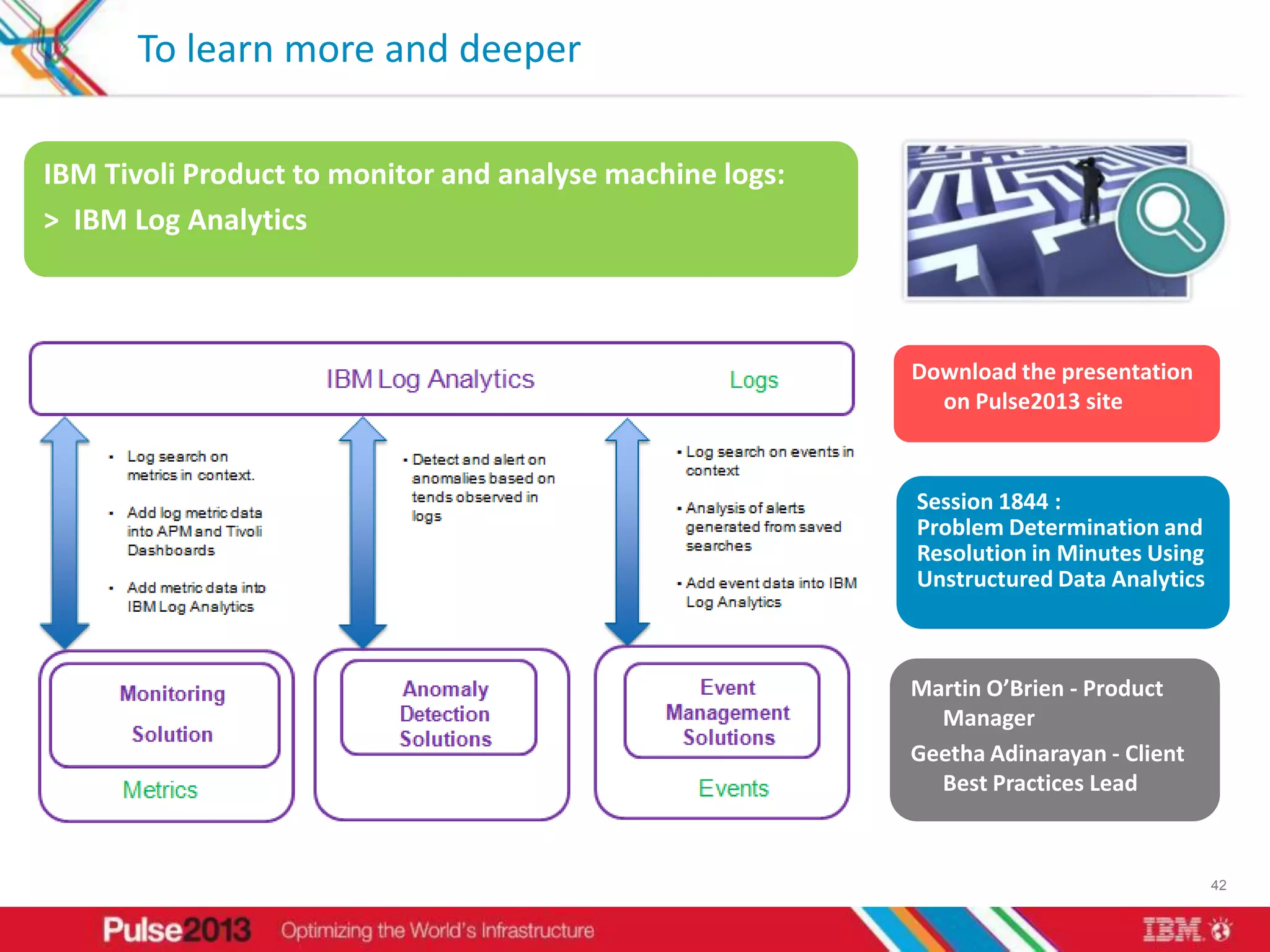 To learn more and deeper

IBM Tivoli Product to monitor and analyse machine logs:
> IBM Log Analytics



                                                          Download the presentation
                                                            on Pulse2013 site



                                                          Session 1844 :
                                                          Problem Determination and
                                                          Resolution in Minutes Using
                                                          Unstructured Data Analytics



                                                          Martin O’Brien - Product
                                                            Manager
                                                          Geetha Adinarayan - Client
                                                            Best Practices Lead



                                                                                        42
 