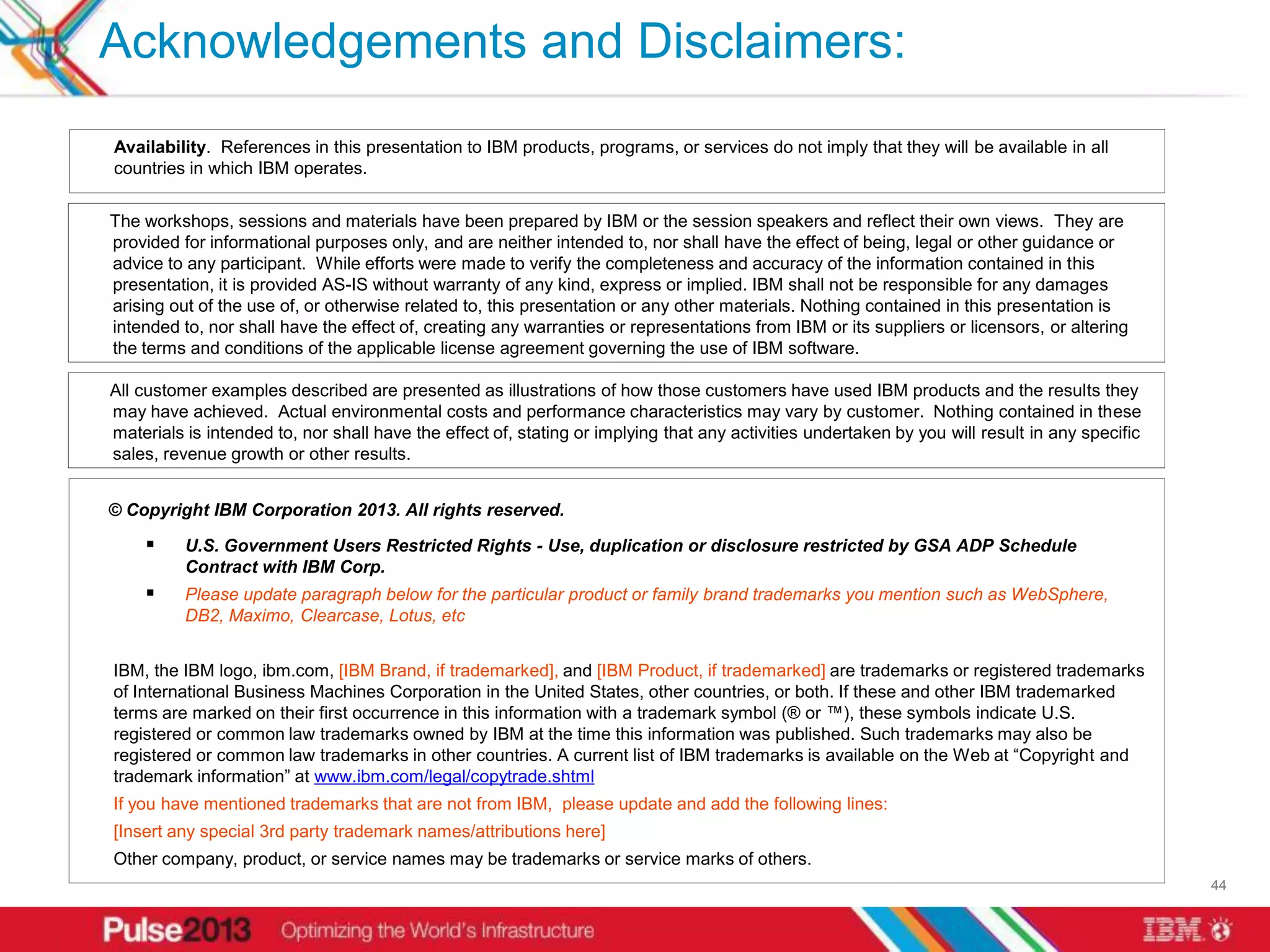 Acknowledgements and Disclaimers:
Availability. References in this presentation to IBM products, programs, or services do not imply that they will be available in all
countries in which IBM operates.


The workshops, sessions and materials have been prepared by IBM or the session speakers and reflect their own views. They are
provided for informational purposes only, and are neither intended to, nor shall have the effect of being, legal or other guidance or
advice to any participant. While efforts were made to verify the completeness and accuracy of the information contained in this
presentation, it is provided AS-IS without warranty of any kind, express or implied. IBM shall not be responsible for any damages
arising out of the use of, or otherwise related to, this presentation or any other materials. Nothing contained in this presentation is
intended to, nor shall have the effect of, creating any warranties or representations from IBM or its suppliers or licensors, or altering
the terms and conditions of the applicable license agreement governing the use of IBM software.

All customer examples described are presented as illustrations of how those customers have used IBM products and the results they
may have achieved. Actual environmental costs and performance characteristics may vary by customer. Nothing contained in these
materials is intended to, nor shall have the effect of, stating or implying that any activities undertaken by you will result in any specific
sales, revenue growth or other results.


© Copyright IBM Corporation 2013. All rights reserved.

         U.S. Government Users Restricted Rights - Use, duplication or disclosure restricted by GSA ADP Schedule
          Contract with IBM Corp.
         Please update paragraph below for the particular product or family brand trademarks you mention such as WebSphere,
          DB2, Maximo, Clearcase, Lotus, etc


IBM, the IBM logo, ibm.com, [IBM Brand, if trademarked], and [IBM Product, if trademarked] are trademarks or registered trademarks
of International Business Machines Corporation in the United States, other countries, or both. If these and other IBM trademarked
terms are marked on their first occurrence in this information with a trademark symbol (® or ™), these symbols indicate U.S.
registered or common law trademarks owned by IBM at the time this information was published. Such trademarks may also be
registered or common law trademarks in other countries. A current list of IBM trademarks is available on the Web at “Copyright and
trademark information” at www.ibm.com/legal/copytrade.shtml
If you have mentioned trademarks that are not from IBM, please update and add the following lines:
[Insert any special 3rd party trademark names/attributions here]
Other company, product, or service names may be trademarks or service marks of others.
                                                                                                                                                44
 
