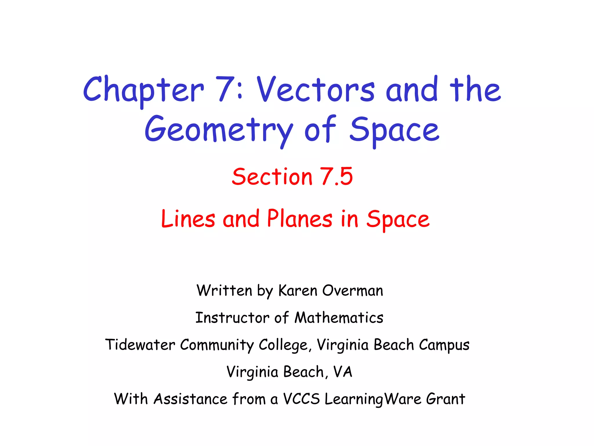 Chapter 7: Vectors and the
Geometry of Space
Section 7.5
Lines and Planes in Space
Written by Karen Overman
Instructor of Mathematics
Tidewater Community College, Virginia Beach Campus
Virginia Beach, VA
With Assistance from a VCCS LearningWare Grant
 