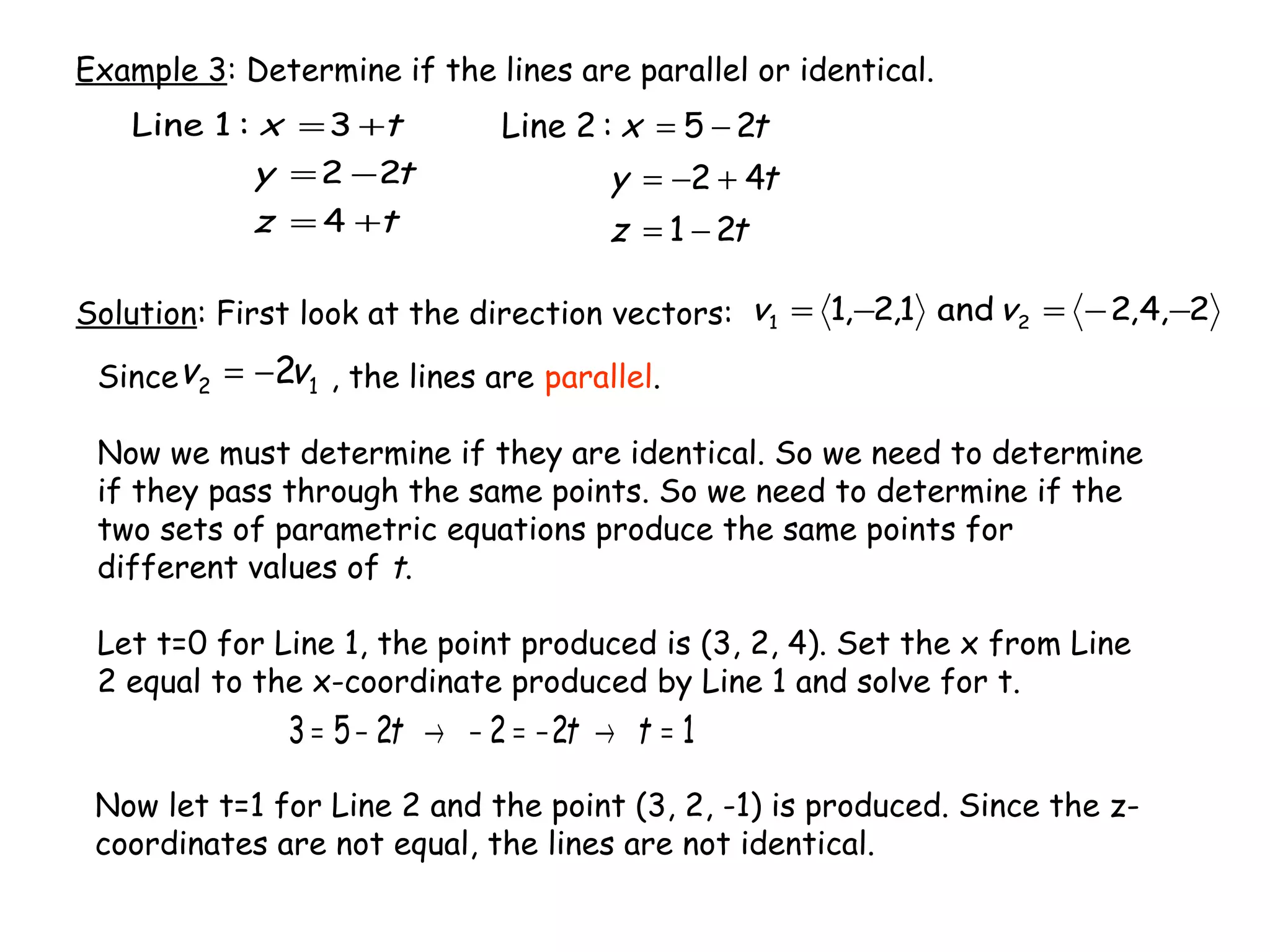 Example 3: Determine if the lines are parallel or identical.
tz
ty
tx
21
42
25:2Line
−=
+−=
−=
tz
ty
tx
+=
−=
+=
4
22
3:1Line
Solution: First look at the direction vectors: 2,4,2and1,2,1 21 −−=−= vv
Since , the lines are parallel.
Now we must determine if they are identical. So we need to determine
if they pass through the same points. So we need to determine if the
two sets of parametric equations produce the same points for
different values of t.
Let t=0 for Line 1, the point produced is (3, 2, 4). Set the x from Line
2 equal to the x-coordinate produced by Line 1 and solve for t.
12 2vv −=
122253 =→−=−→−= ttt
Now let t=1 for Line 2 and the point (3, 2, -1) is produced. Since the z-
coordinates are not equal, the lines are not identical.
 