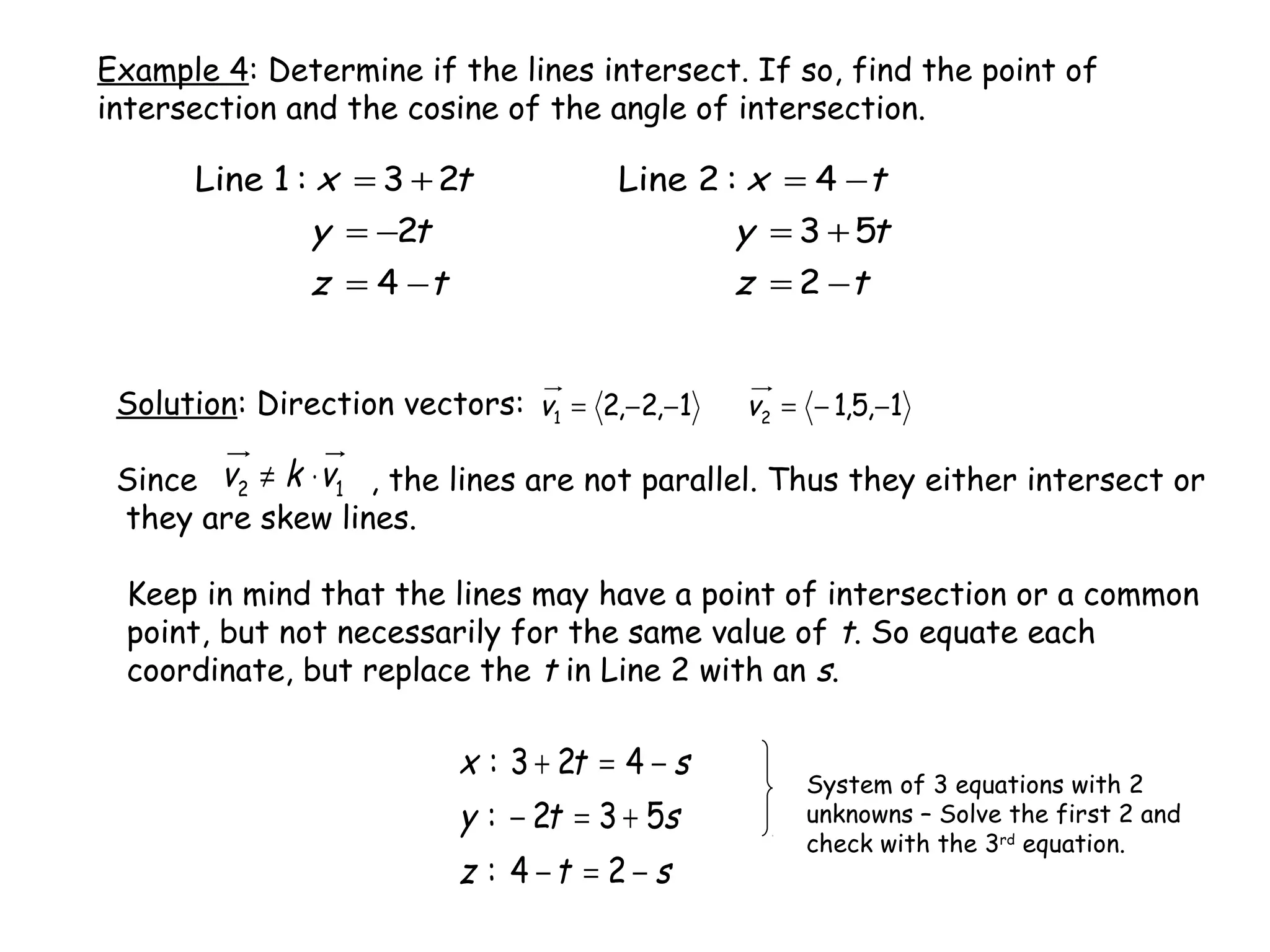 Example 4: Determine if the lines intersect. If so, find the point of
intersection and the cosine of the angle of intersection.
tz
ty
tx
−=
+=
−=
2
53
4:2Line
tz
ty
tx
−=
−=
+=
4
2
23:1Line
Solution: Direction vectors:
Since , the lines are not parallel. Thus they either intersect or
they are skew lines.
1,5,11,2,2 21 −−=−−= vv
12 vkv ⋅≠
Keep in mind that the lines may have a point of intersection or a common
point, but not necessarily for the same value of t. So equate each
coordinate, but replace the t in Line 2 with an s.
stz
sty
stx
−=−
+=−
−=+
24:
532:
423:
System of 3 equations with 2
unknowns – Solve the first 2 and
check with the 3rd
equation.
 