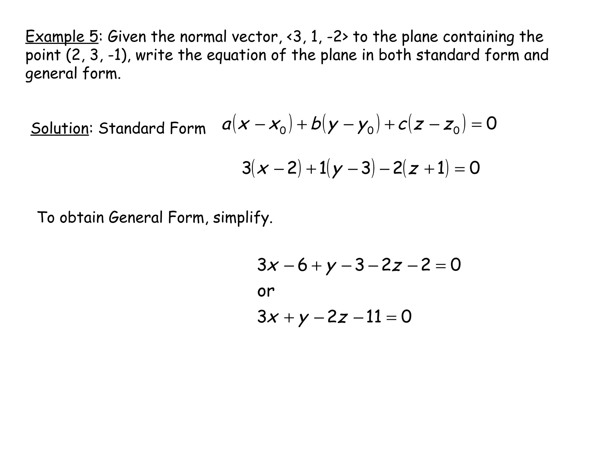 Example 5: Given the normal vector, <3, 1, -2> to the plane containing the
point (2, 3, -1), write the equation of the plane in both standard form and
general form.
Solution: Standard Form ( ) ( ) ( ) 0000 =−+−+− zzcyybxxa
( ) ( ) ( ) 0123123 =+−−+− zyx
To obtain General Form, simplify.
01123
or
022363
=−−+
=−−−+−
zyx
zyx
 