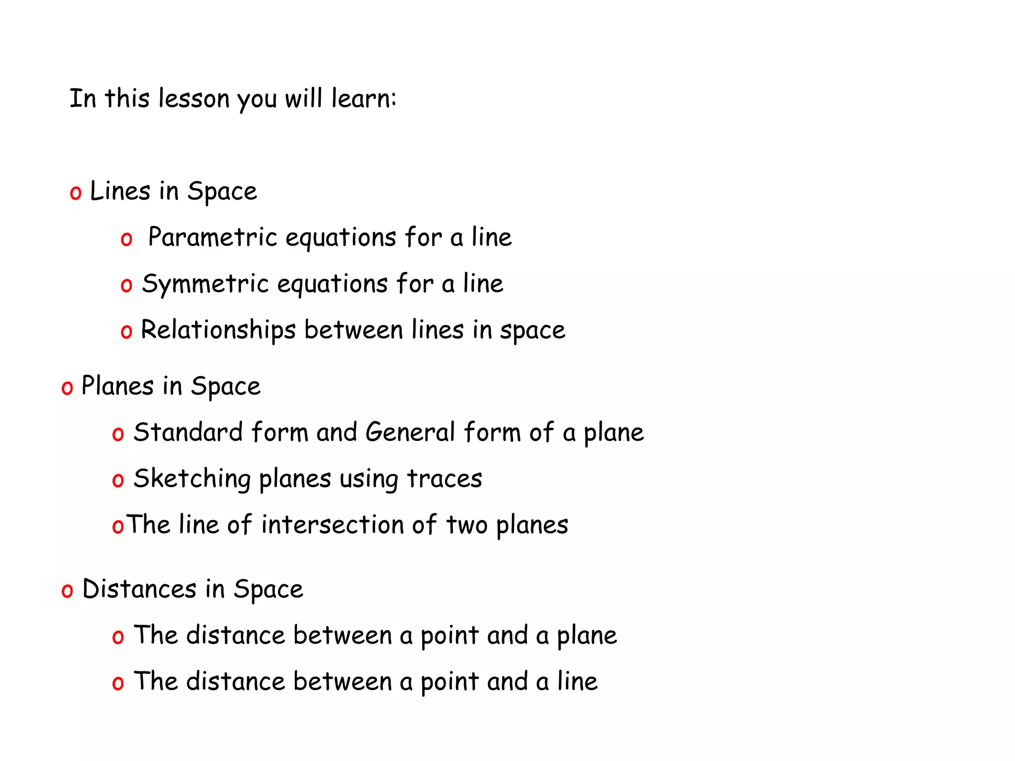 In this lesson you will learn:
o Lines in Space
o Parametric equations for a line
o Symmetric equations for a line
o Relationships between lines in space
o Planes in Space
o Standard form and General form of a plane
o Sketching planes using traces
oThe line of intersection of two planes
o Distances in Space
o The distance between a point and a plane
o The distance between a point and a line
 
