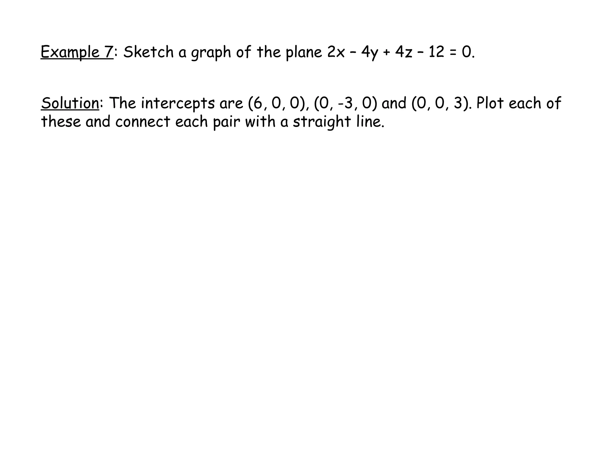 Example 7: Sketch a graph of the plane 2x – 4y + 4z – 12 = 0.
Solution: The intercepts are (6, 0, 0), (0, -3, 0) and (0, 0, 3). Plot each of
these and connect each pair with a straight line.
 