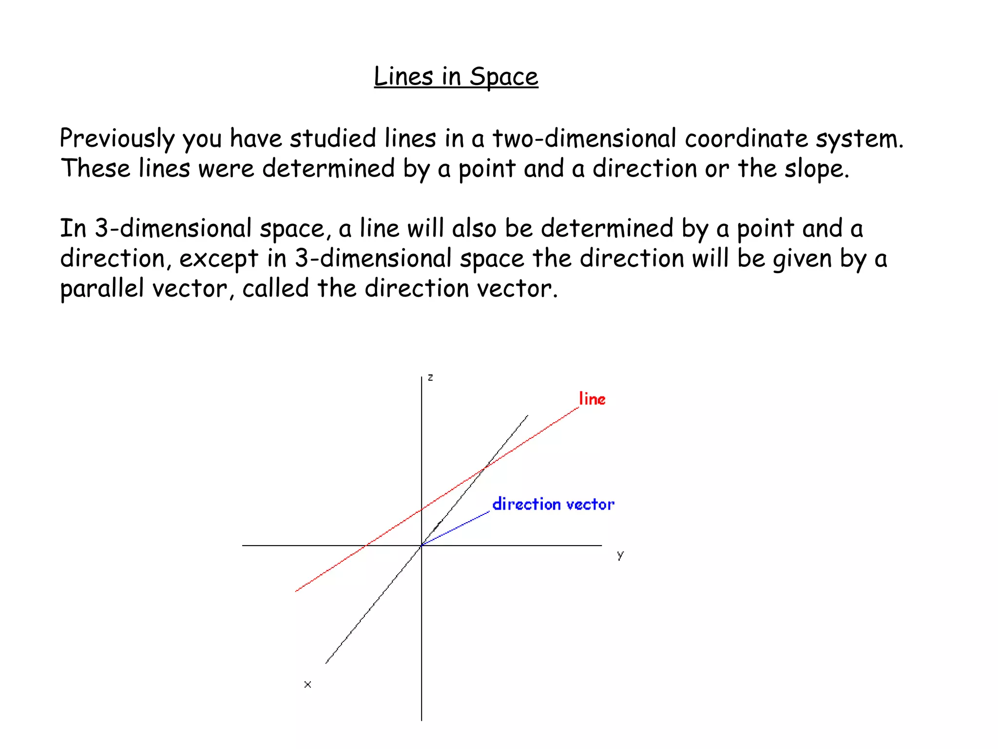 Lines in Space
Previously you have studied lines in a two-dimensional coordinate system.
These lines were determined by a point and a direction or the slope.
In 3-dimensional space, a line will also be determined by a point and a
direction, except in 3-dimensional space the direction will be given by a
parallel vector, called the direction vector.
 