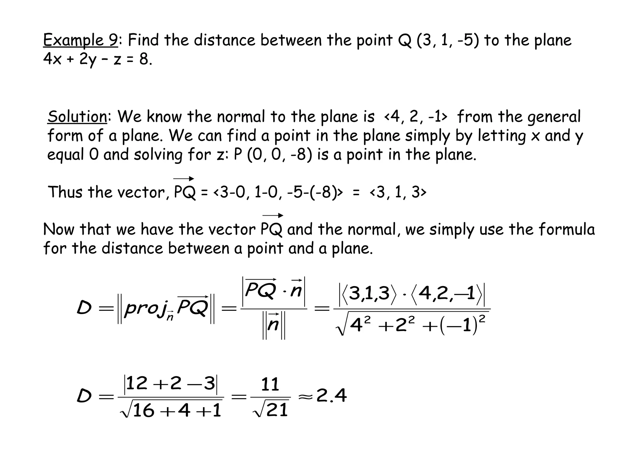 Example 9: Find the distance between the point Q (3, 1, -5) to the plane
4x + 2y – z = 8.
Solution: We know the normal to the plane is <4, 2, -1> from the general
form of a plane. We can find a point in the plane simply by letting x and y
equal 0 and solving for z: P (0, 0, -8) is a point in the plane.
Thus the vector, PQ = <3-0, 1-0, -5-(-8)> = <3, 1, 3>
Now that we have the vector PQ and the normal, we simply use the formula
for the distance between a point and a plane.
( )
4.2
21
11
1416
3212
124
1,2,43,1,3
222
≈=
++
−+
=
−++
−⋅
=
⋅
==
D
n
nPQ
PQprojD n
 