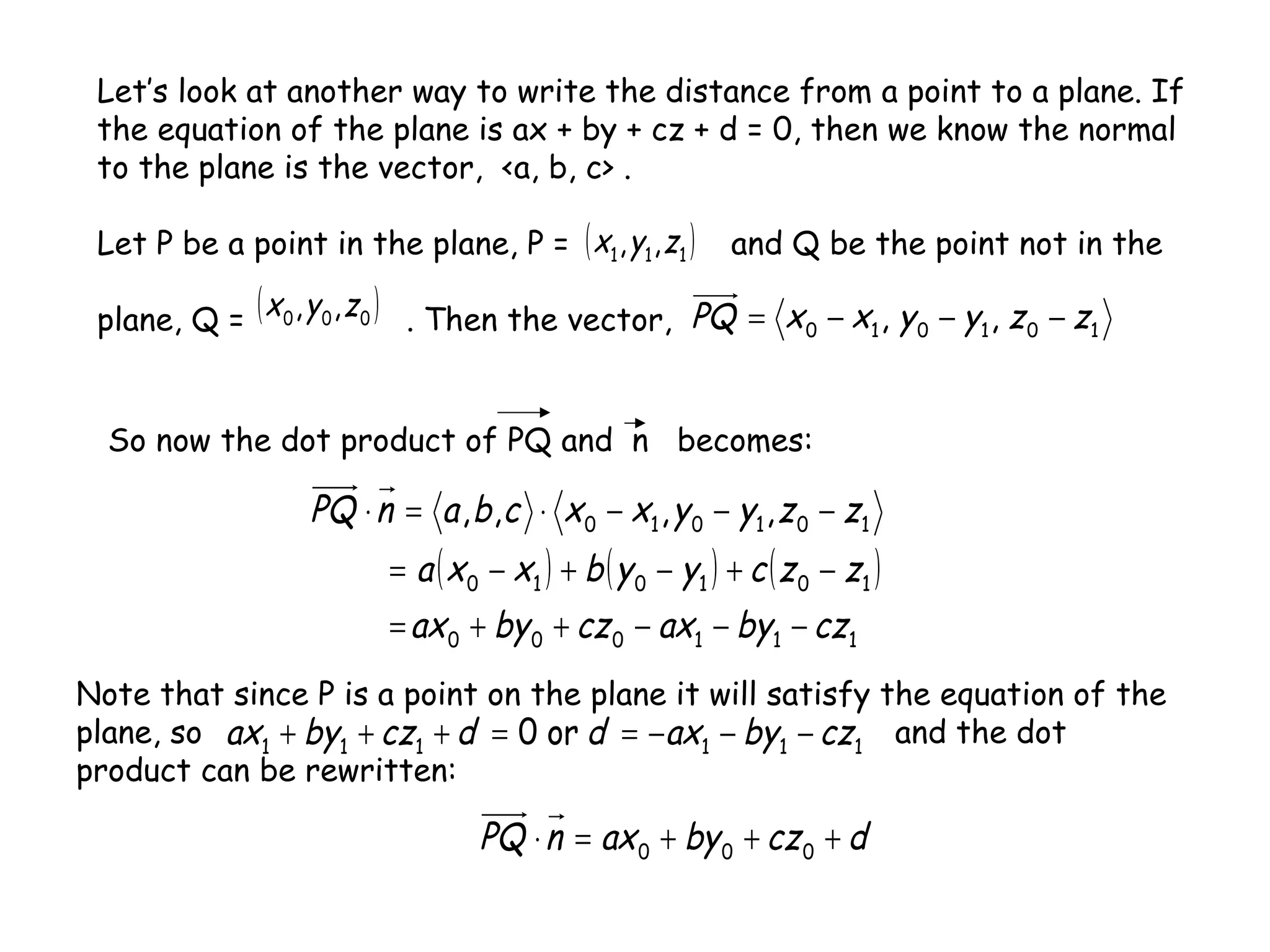 Let’s look at another way to write the distance from a point to a plane. If
the equation of the plane is ax + by + cz + d = 0, then we know the normal
to the plane is the vector, <a, b, c> .
Let P be a point in the plane, P = and Q be the point not in the
plane, Q = . Then the vector,
( )111 ,, zyx
( )000 ,, zyx
101010 ,, zzyyxxPQ −−−=
So now the dot product of PQ and n becomes:
( ) ( ) ( )
111000
101010
101010 ,,,,
czbyaxczbyax
zzcyybxxa
zzyyxxcbanPQ
−−−++=
−+−+−=
−−−⋅=⋅
Note that since P is a point on the plane it will satisfy the equation of the
plane, so and the dot
product can be rewritten:
111111 or0 czbyaxddczbyax −−−==+++
dczbyaxnPQ +++=⋅ 000
 