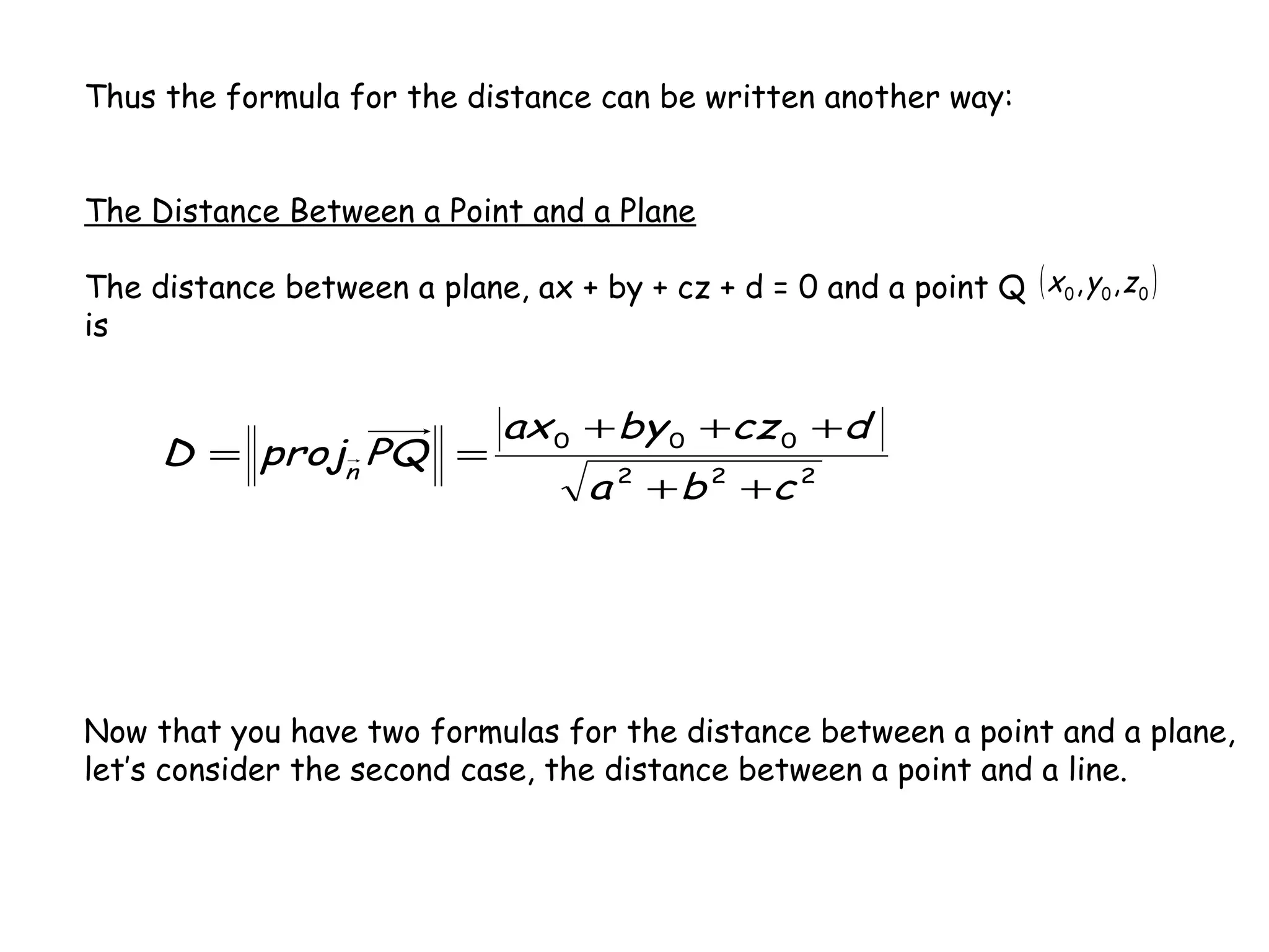 Thus the formula for the distance can be written another way:
The Distance Between a Point and a Plane
The distance between a plane, ax + by + cz + d = 0 and a point Q
is
222
000
cba
dczbyax
PQprojD n
++
+++
==
( )000 ,, zyx
Now that you have two formulas for the distance between a point and a plane,
let’s consider the second case, the distance between a point and a line.
 