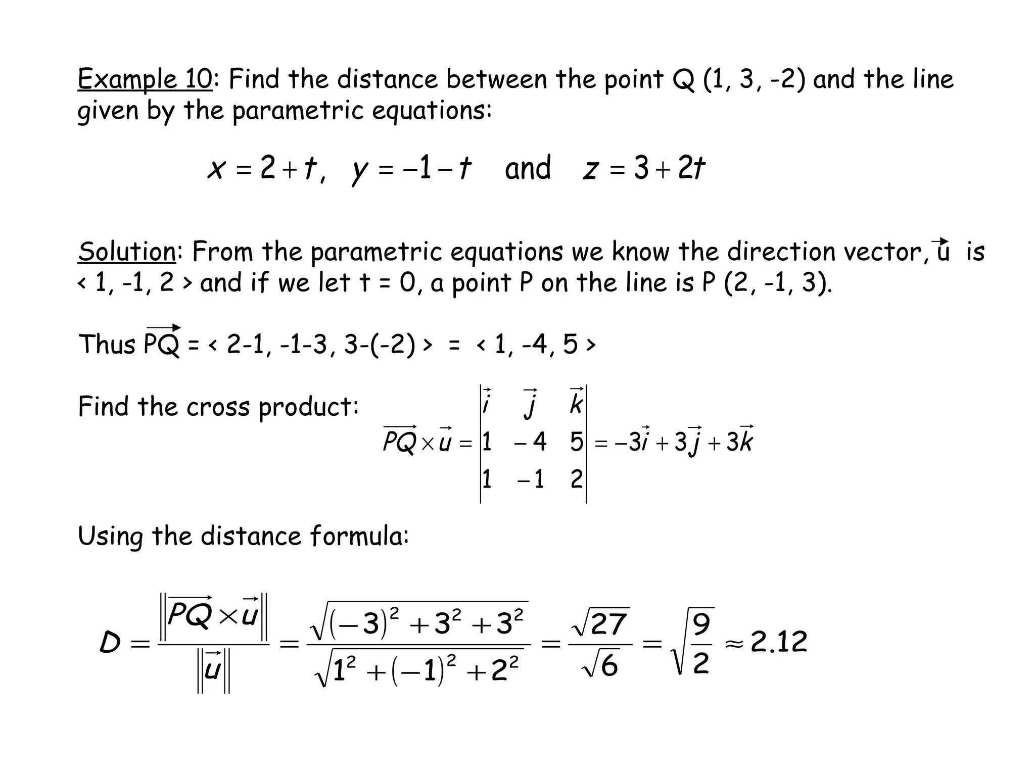 Example 10: Find the distance between the point Q (1, 3, -2) and the line
given by the parametric equations:
tztytx 23and1,2 +=−−=+=
Solution: From the parametric equations we know the direction vector, u is
< 1, -1, 2 > and if we let t = 0, a point P on the line is P (2, -1, 3).
Thus PQ = < 2-1, -1-3, 3-(-2) > = < 1, -4, 5 >
Find the cross product:
( )
( )
12.2
2
9
6
27
211
333
222
222
≈==
+−+
++−
=
×
=
u
uPQ
D
kji
kji
uPQ 333
211
541 ++−=
−
−=×
Using the distance formula:
 