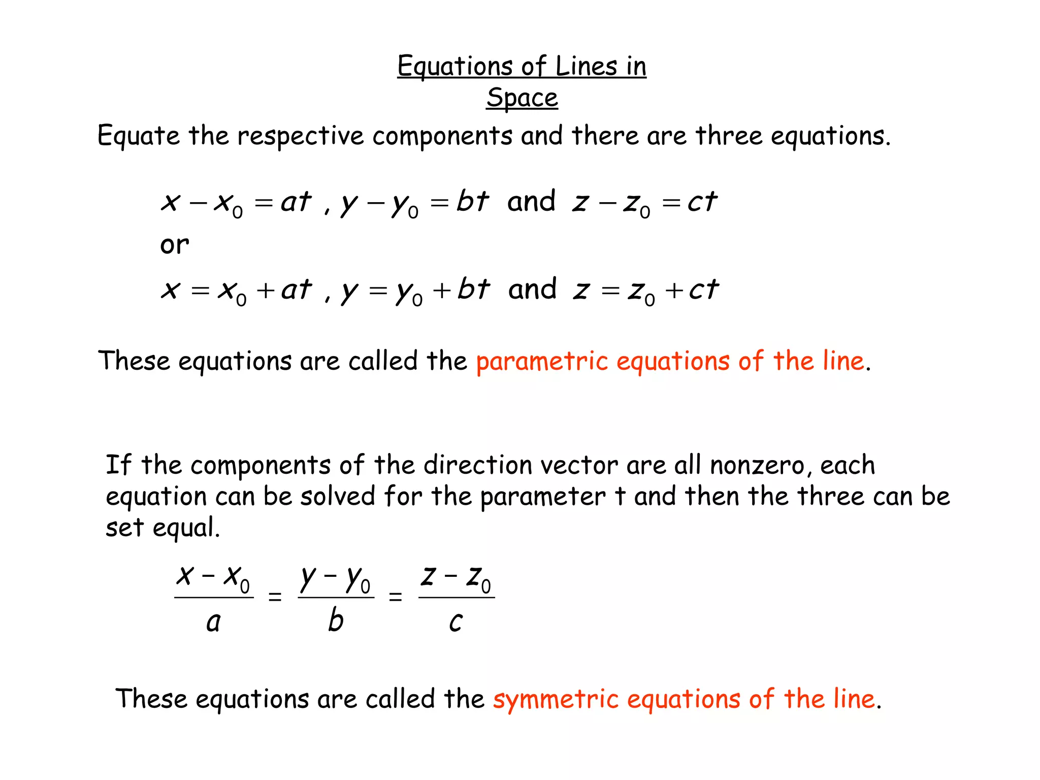 Equations of Lines in
Space
Equate the respective components and there are three equations.
ctzzbtyyatxx
ctzzbtyyatxx
+=+=+=
=−=−=−
000
000
and,
or
and,
These equations are called the parametric equations of the line.
If the components of the direction vector are all nonzero, each
equation can be solved for the parameter t and then the three can be
set equal.
c
zz
b
yy
a
xx 000 −
=
−
=
−
These equations are called the symmetric equations of the line.
 