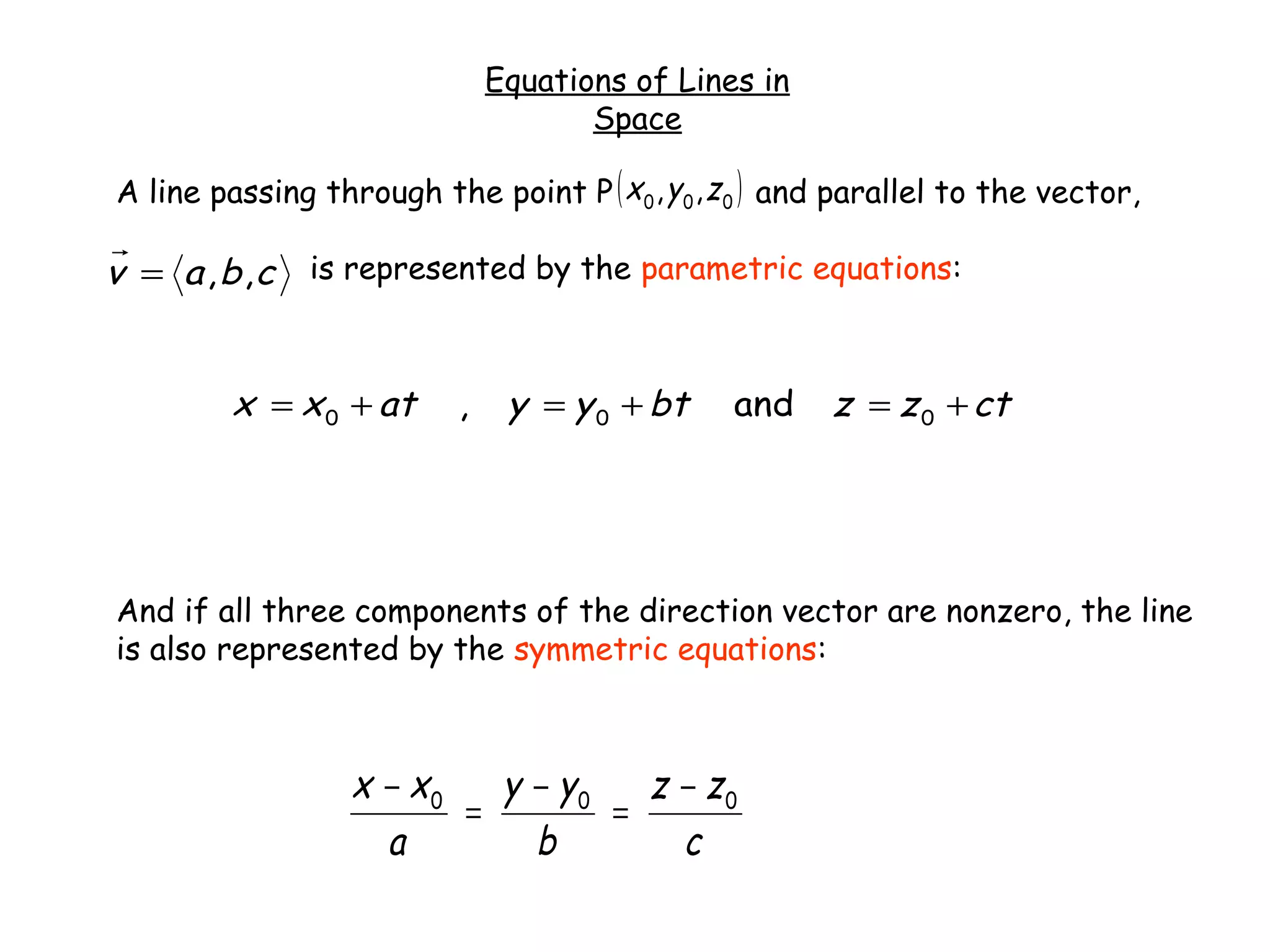 Equations of Lines in
Space
A line passing through the point P and parallel to the vector,
is represented by the parametric equations:
And if all three components of the direction vector are nonzero, the line
is also represented by the symmetric equations:
ctzzbtyyatxx +=+=+= 000 and,
cbav ,,=
( )000 ,, zyx
c
zz
b
yy
a
xx 000 −
=
−
=
−
 