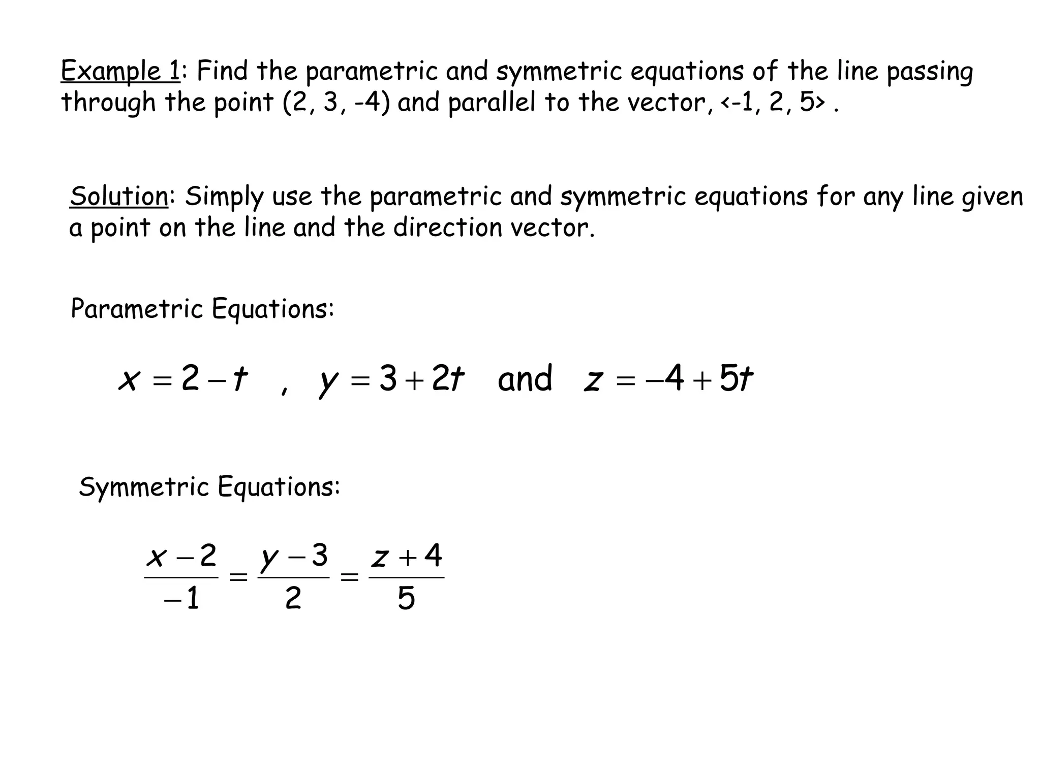 Example 1: Find the parametric and symmetric equations of the line passing
through the point (2, 3, -4) and parallel to the vector, <-1, 2, 5> .
Solution: Simply use the parametric and symmetric equations for any line given
a point on the line and the direction vector.
Parametric Equations:
tztytx 54and23,2 +−=+=−=
Symmetric Equations:
5
4
2
3
1
2 +
=
−
=
−
− zyx
 