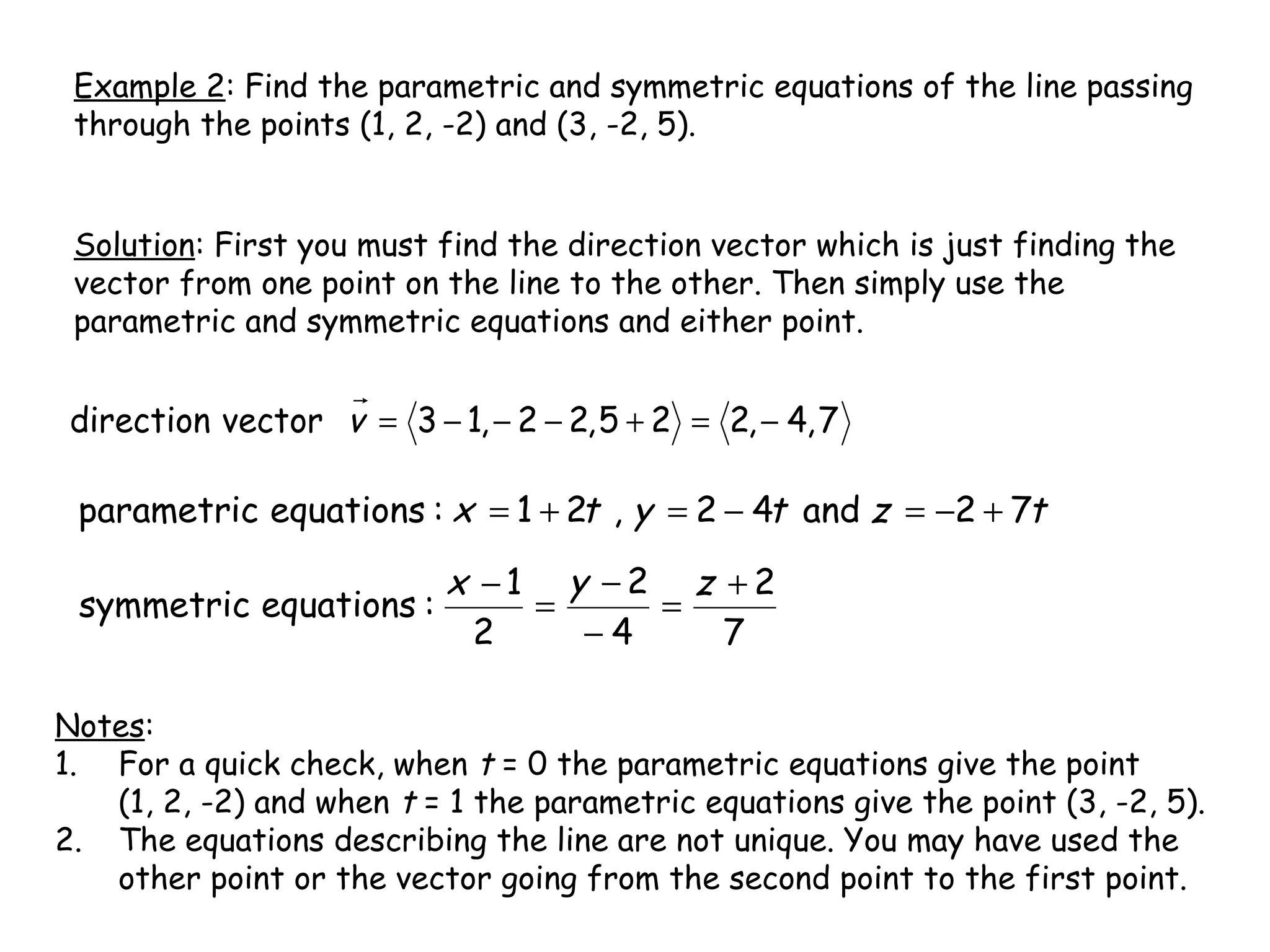 Example 2: Find the parametric and symmetric equations of the line passing
through the points (1, 2, -2) and (3, -2, 5).
Solution: First you must find the direction vector which is just finding the
vector from one point on the line to the other. Then simply use the
parametric and symmetric equations and either point.
7,4,225,22,13vectordirection −=+−−−=v
tztytx 72and42,21:equationsparametric +−=−=+=
7
2
4
2
2
1
:equationssymmetric
+
=
−
−
=
− zyx
Notes:
1. For a quick check, when t = 0 the parametric equations give the point
(1, 2, -2) and when t = 1 the parametric equations give the point (3, -2, 5).
2. The equations describing the line are not unique. You may have used the
other point or the vector going from the second point to the first point.
 