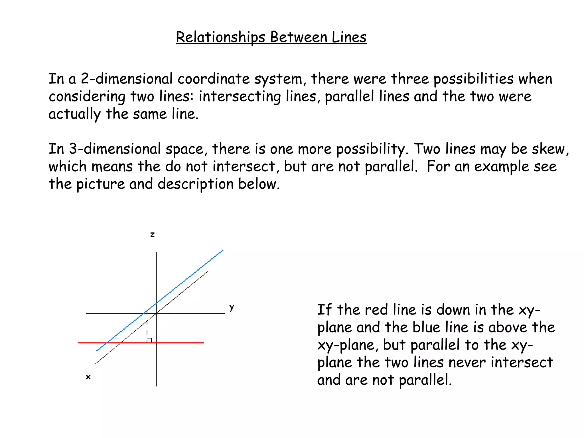 Relationships Between Lines
In a 2-dimensional coordinate system, there were three possibilities when
considering two lines: intersecting lines, parallel lines and the two were
actually the same line.
In 3-dimensional space, there is one more possibility. Two lines may be skew,
which means the do not intersect, but are not parallel. For an example see
the picture and description below.
If the red line is down in the xy-
plane and the blue line is above the
xy-plane, but parallel to the xy-
plane the two lines never intersect
and are not parallel.
 