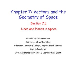 Chapter 7: Vectors and the
Geometry of Space
Section 7.5
Lines and Planes in Space
Written by Karen Overman
Instructor of Mathematics
Tidewater Community College, Virginia Beach Campus
Virginia Beach, VA
With Assistance from a VCCS LearningWare Grant
 
