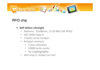 RFID chip

    NXP Mifare Ultralight
     ? Antenna: 22x38mm, 13.56 Mhz (HF RFID)
     ? ISO 14443 type A
     ? 7-bytes serial number
     ? 64 bytes memory
        ? 5 year retention
        ? 10000 write cycles
        ? no cryptography
     ? Wet inlay (= sticker) on reel
 
