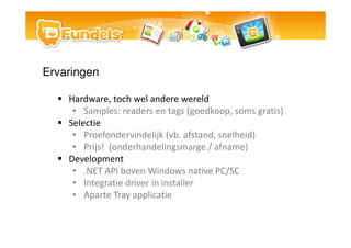 Ervaringen

    Hardware, toch wel andere wereld
     ? Samples: readers en tags (goedkoop, soms gratis)
    Selectie
     ? Proefondervindelijk (vb. afstand, snelheid)
     ? Prijs! (onderhandelingsmarge / afname)
    Development
     ? .NET API boven Windows native PC/SC
     ? Integratie driver in installer
     ? Aparte Tray applicatie
 