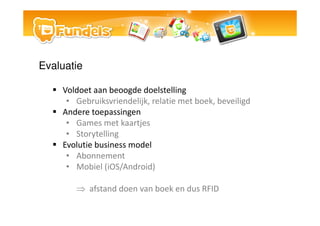 Evaluatie

    Voldoet aan beoogde doelstelling
     ? Gebruiksvriendelijk, relatie met boek, beveiligd
    Andere toepassingen
     ? Games met kaartjes
     ? Storytelling
    Evolutie business model
     ? Abonnement
     ? Mobiel (iOS/Android)

       ? afstand doen van boek en dus RFID
 